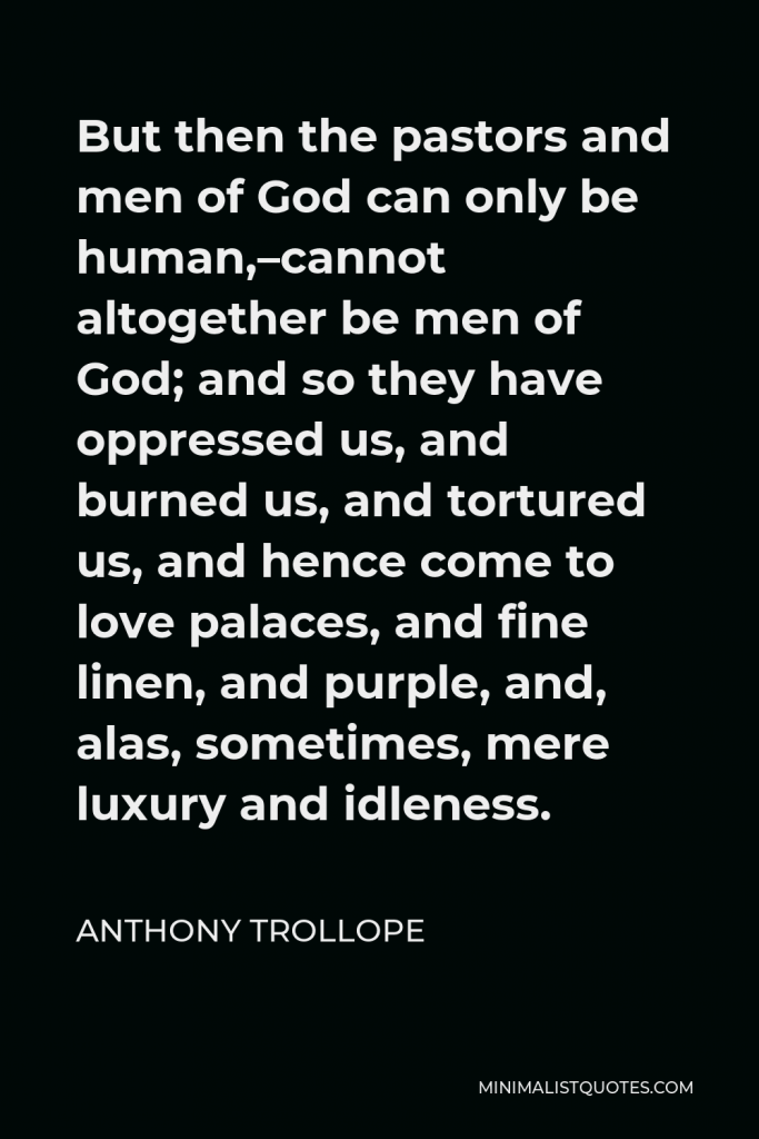 Anthony Trollope Quote - But then the pastors and men of God can only be human,–cannot altogether be men of God; and so they have oppressed us, and burned us, and tortured us, and hence come to love palaces, and fine linen, and purple, and, alas, sometimes, mere luxury and idleness.