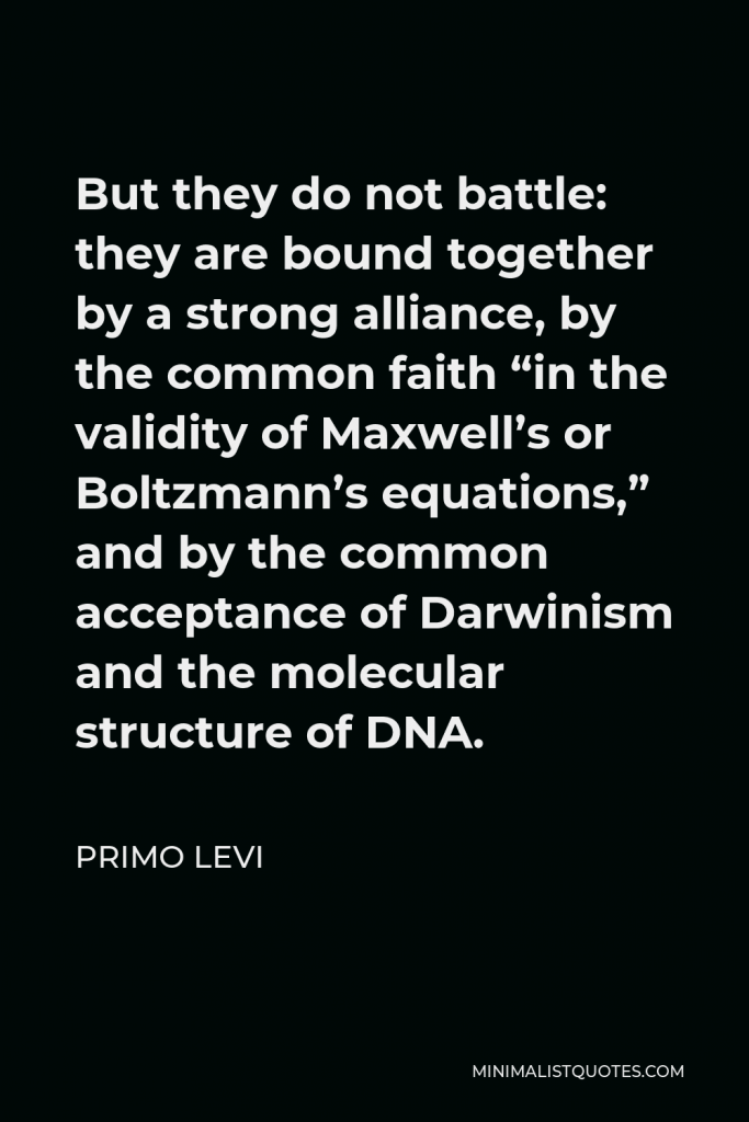 Primo Levi Quote - But they do not battle: they are bound together by a strong alliance, by the common faith “in the validity of Maxwell’s or Boltzmann’s equations,” and by the common acceptance of Darwinism and the molecular structure of DNA.