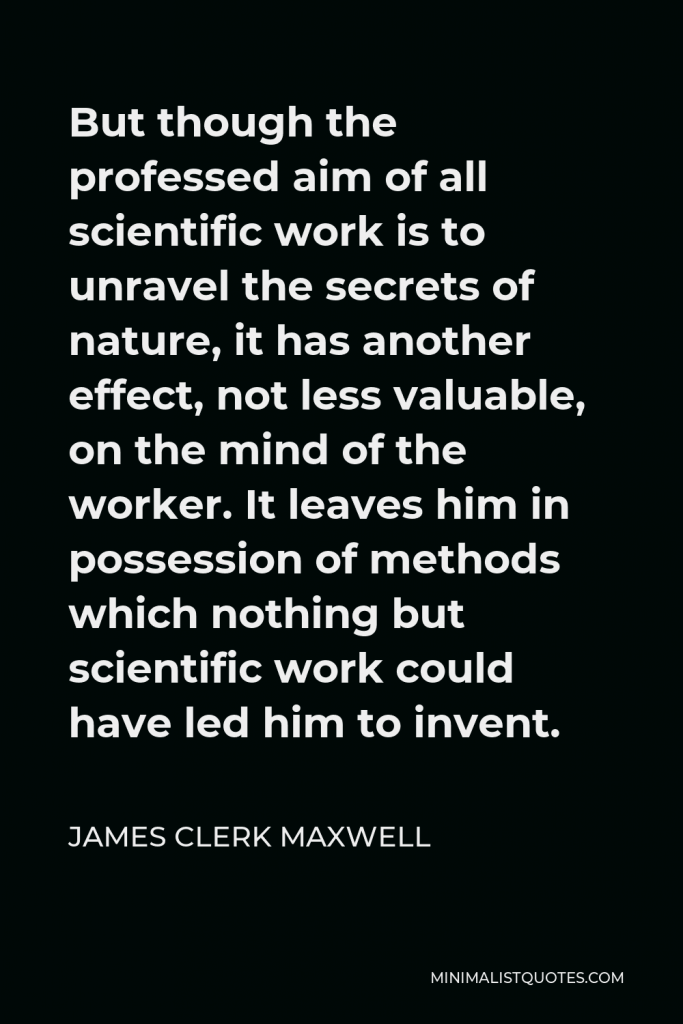 James Clerk Maxwell Quote - But though the professed aim of all scientific work is to unravel the secrets of nature, it has another effect, not less valuable, on the mind of the worker. It leaves him in possession of methods which nothing but scientific work could have led him to invent.