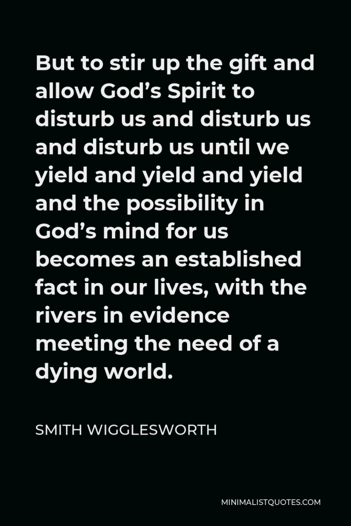 Smith Wigglesworth Quote - But to stir up the gift and allow God’s Spirit to disturb us and disturb us and disturb us until we yield and yield and yield and the possibility in God’s mind for us becomes an established fact in our lives, with the rivers in evidence meeting the need of a dying world.