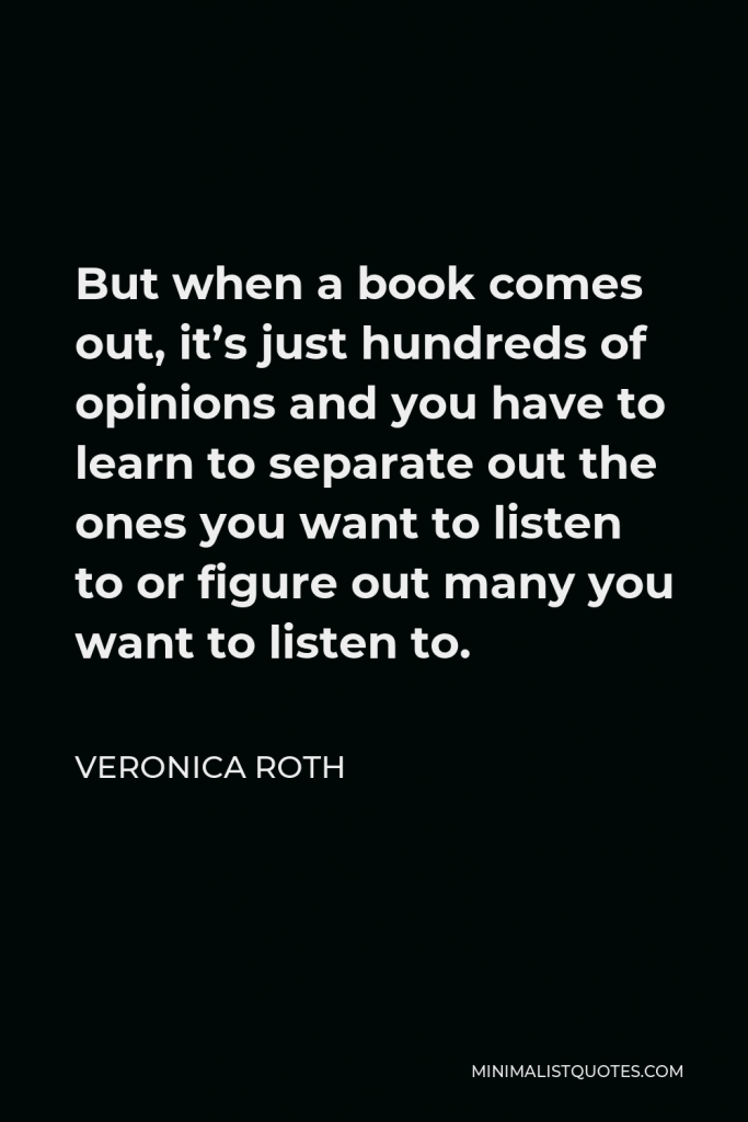 Veronica Roth Quote - But when a book comes out, it’s just hundreds of opinions and you have to learn to separate out the ones you want to listen to or figure out many you want to listen to.