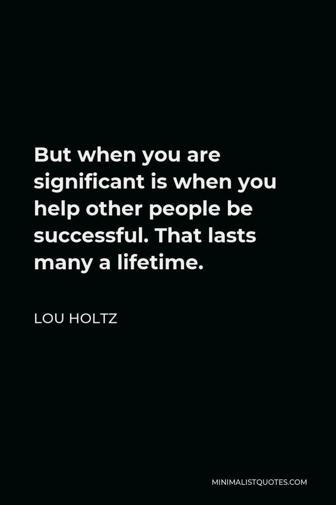 Lou Holtz Quote - But when you are significant is when you help other people be successful. That lasts many a lifetime.