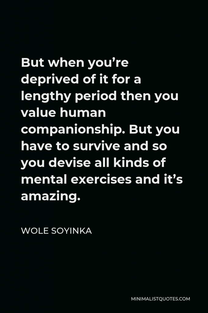 Wole Soyinka Quote - But when you’re deprived of it for a lengthy period then you value human companionship. But you have to survive and so you devise all kinds of mental exercises and it’s amazing.