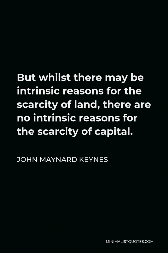 John Maynard Keynes Quote - But whilst there may be intrinsic reasons for the scarcity of land, there are no intrinsic reasons for the scarcity of capital.