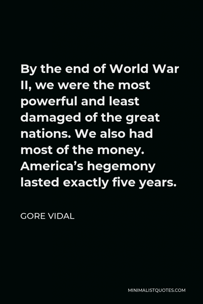 Gore Vidal Quote - By the end of World War II, we were the most powerful and least damaged of the great nations. We also had most of the money. America’s hegemony lasted exactly five years.