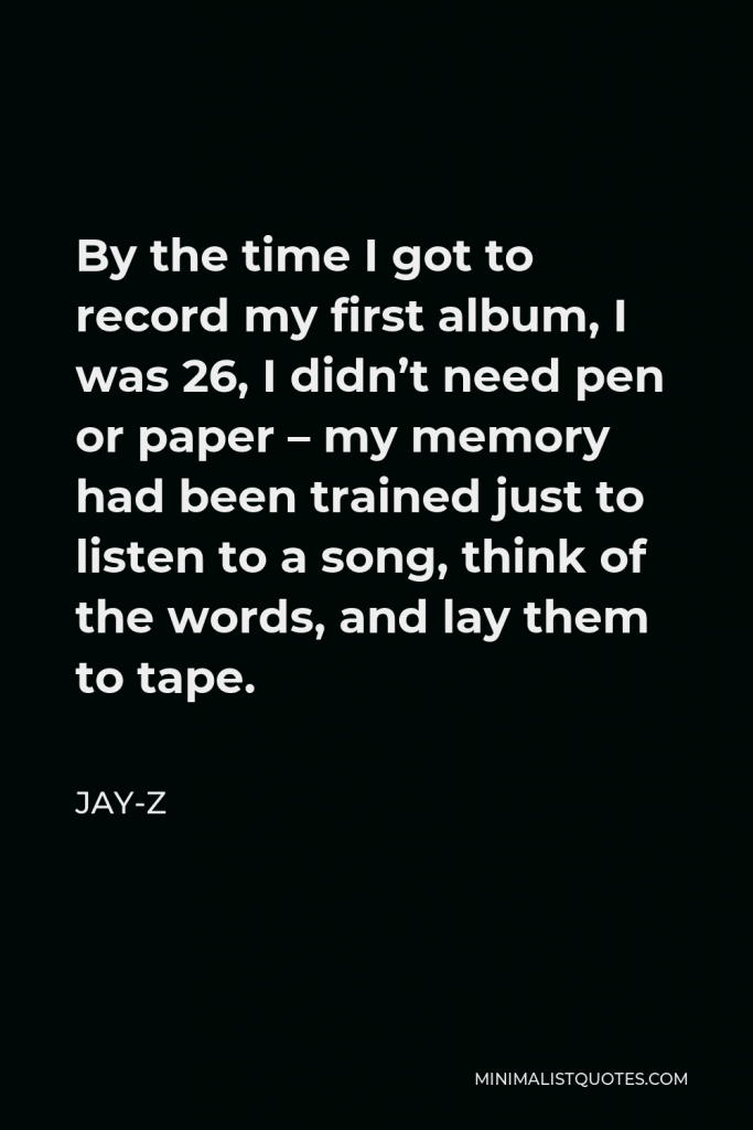 Jay-Z Quote - By the time I got to record my first album, I was 26, I didn’t need pen or paper – my memory had been trained just to listen to a song, think of the words, and lay them to tape.