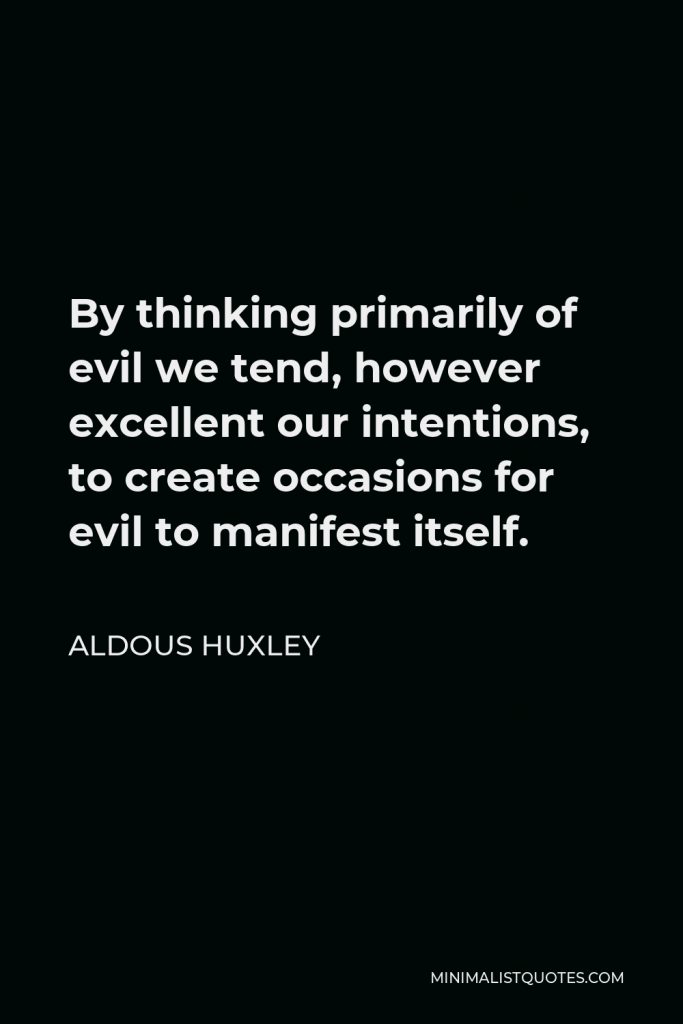 Aldous Huxley Quote - By thinking primarily of evil we tend, however excellent our intentions, to create occasions for evil to manifest itself.