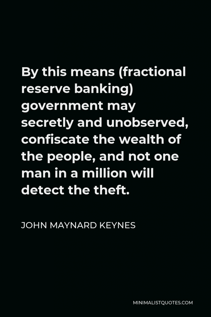 John Maynard Keynes Quote - By this means (fractional reserve banking) government may secretly and unobserved, confiscate the wealth of the people, and not one man in a million will detect the theft.