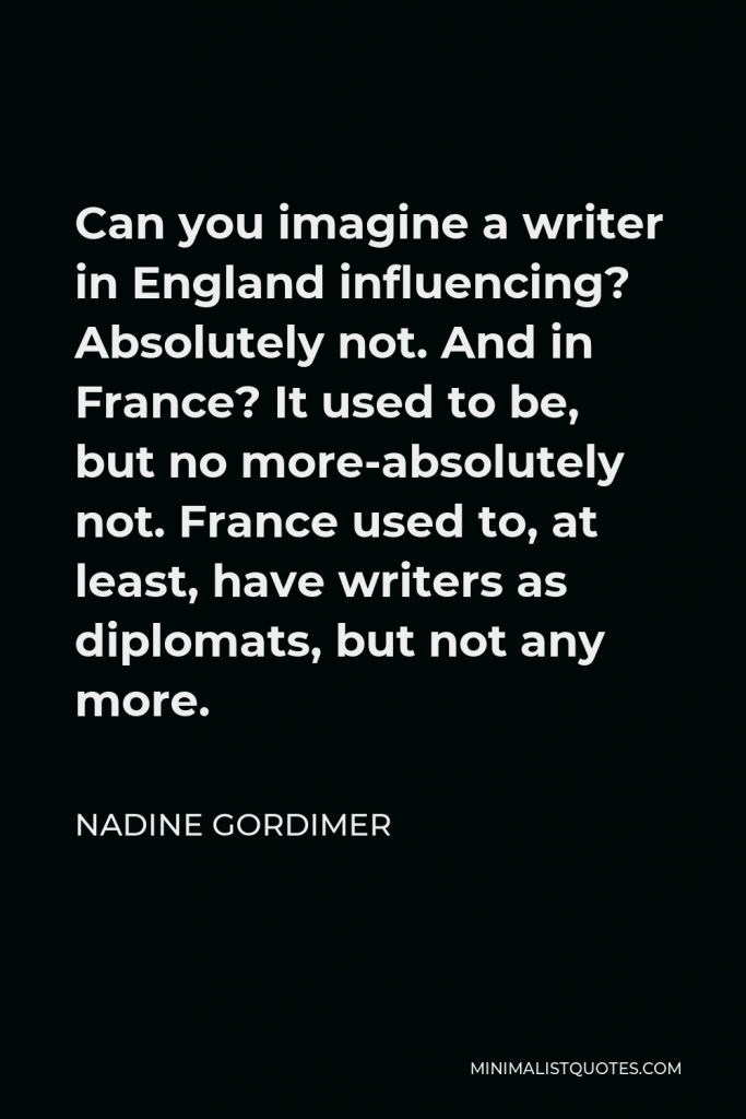 Nadine Gordimer Quote - Can you imagine a writer in England influencing? Absolutely not. And in France? It used to be, but no more-absolutely not. France used to, at least, have writers as diplomats, but not any more.