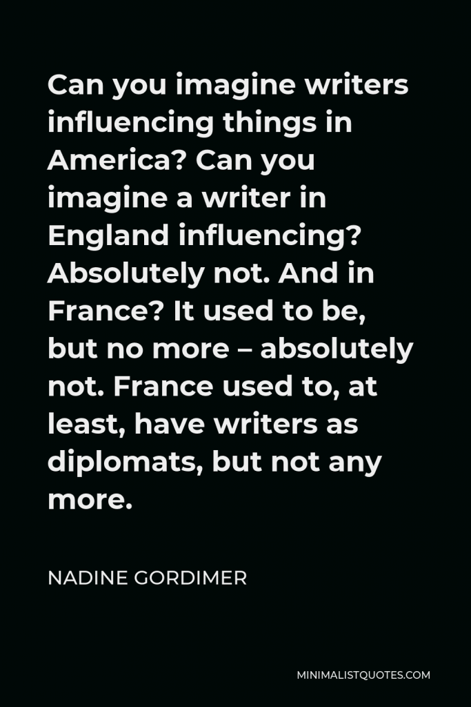 Nadine Gordimer Quote - Can you imagine writers influencing things in America? Can you imagine a writer in England influencing? Absolutely not. And in France? It used to be, but no more – absolutely not. France used to, at least, have writers as diplomats, but not any more.