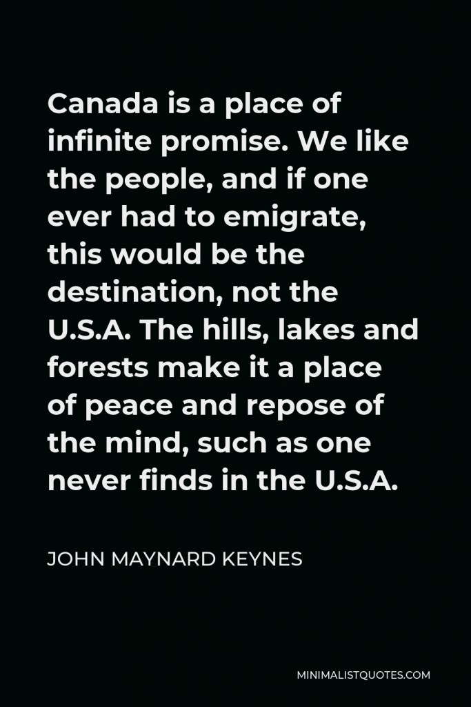 John Maynard Keynes Quote - Canada is a place of infinite promise. We like the people, and if one ever had to emigrate, this would be the destination, not the U.S.A. The hills, lakes and forests make it a place of peace and repose of the mind, such as one never finds in the U.S.A.