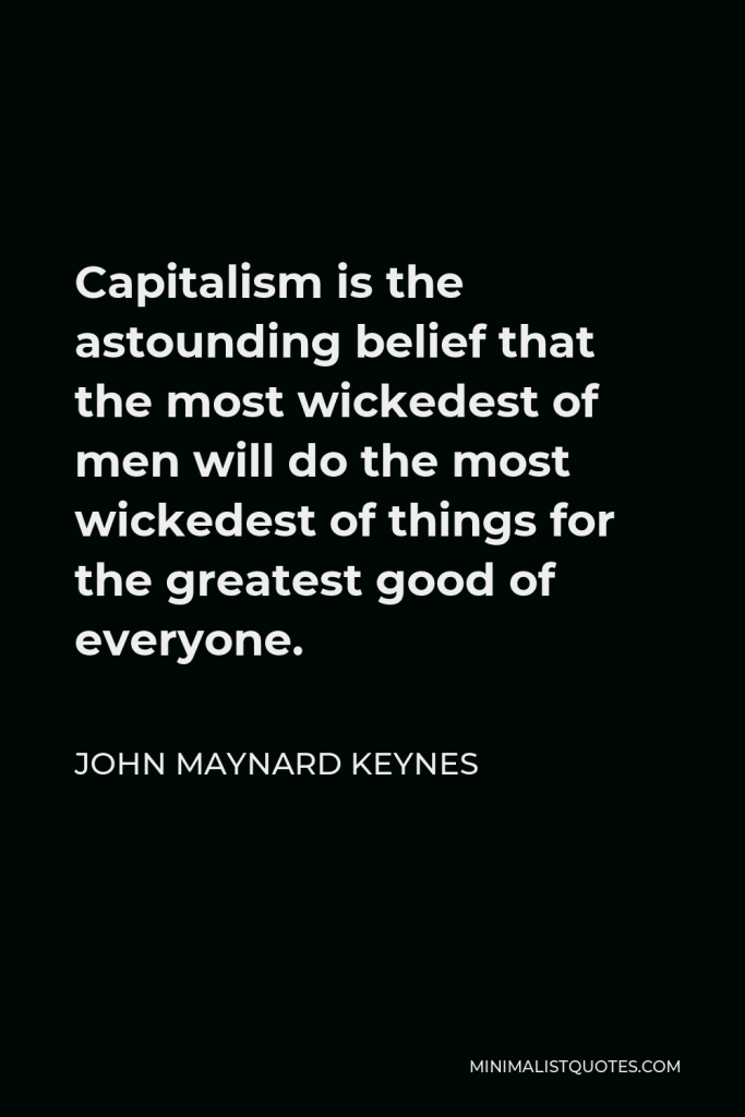 John Maynard Keynes Quote - Capitalism is the astounding belief that the most wickedest of men will do the most wickedest of things for the greatest good of everyone.