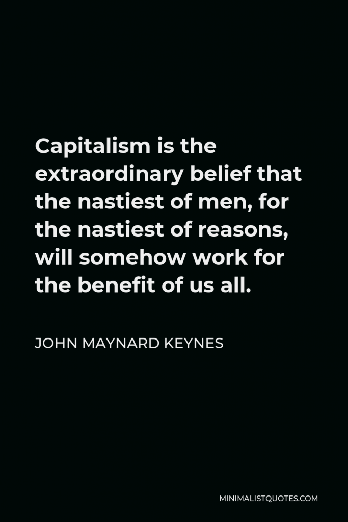 John Maynard Keynes Quote - Capitalism is the extraordinary belief that the nastiest of men, for the nastiest of reasons, will somehow work for the benefit of us all.