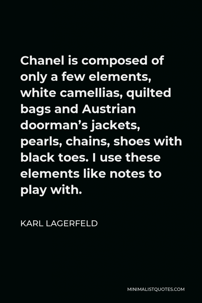 Karl Lagerfeld Quote - Chanel is composed of only a few elements, white camellias, quilted bags and Austrian doorman’s jackets, pearls, chains, shoes with black toes. I use these elements like notes to play with.