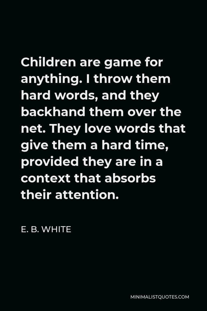 E. B. White Quote - Children are game for anything. I throw them hard words, and they backhand them over the net. They love words that give them a hard time, provided they are in a context that absorbs their attention.