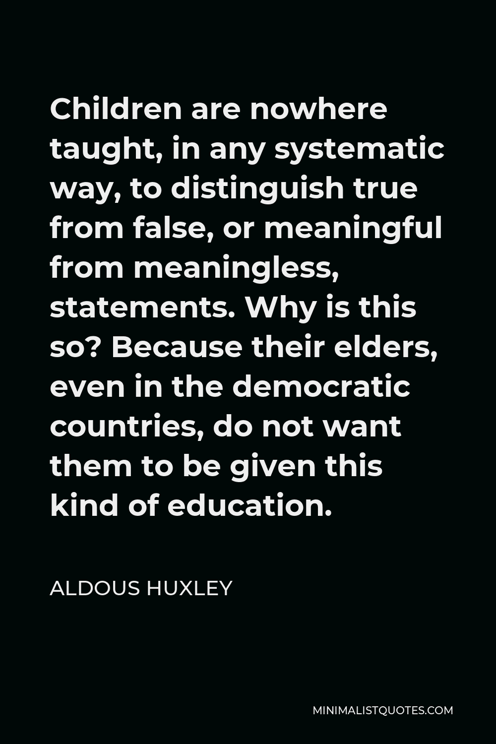 Aldous Huxley Quote - Children are nowhere taught, in any systematic way, to distinguish true from false, or meaningful from meaningless, statements. Why is this so? Because their elders, even in the democratic countries, do not want them to be given this kind of education.
