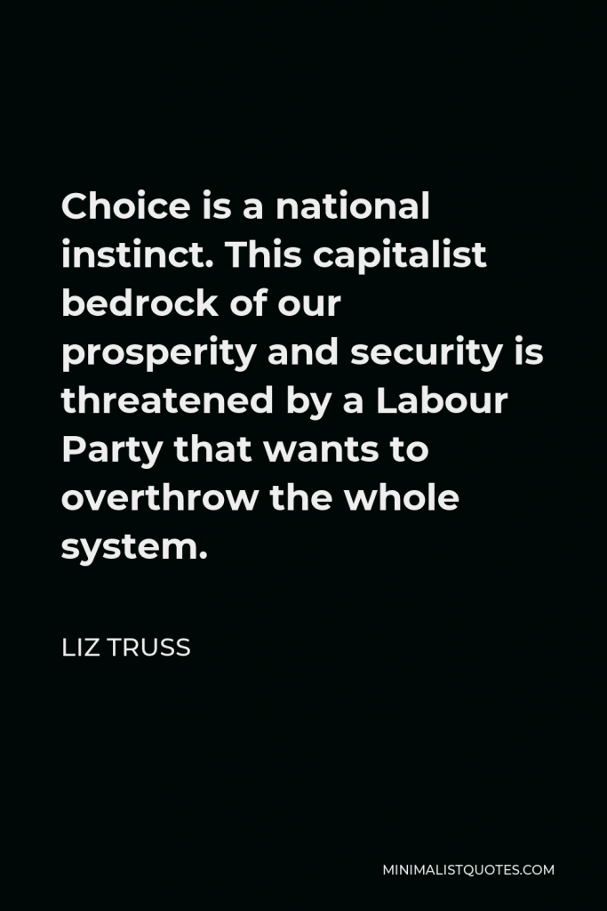 Liz Truss Quote - Choice is a national instinct. This capitalist bedrock of our prosperity and security is threatened by a Labour Party that wants to overthrow the whole system.