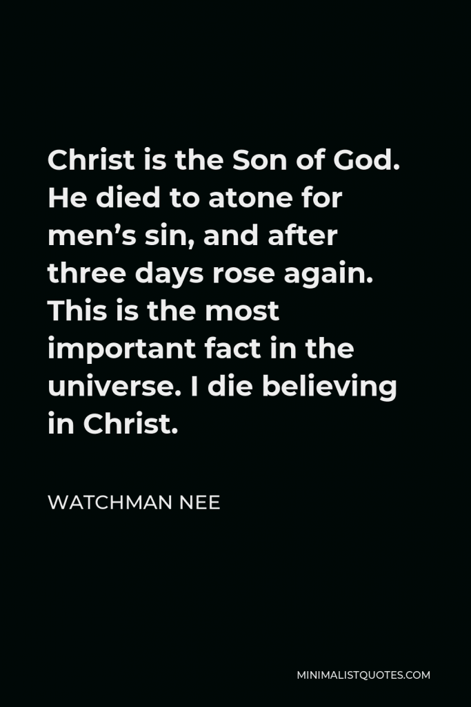 Watchman Nee Quote - Christ is the Son of God. He died to atone for men’s sin, and after three days rose again. This is the most important fact in the universe. I die believing in Christ.