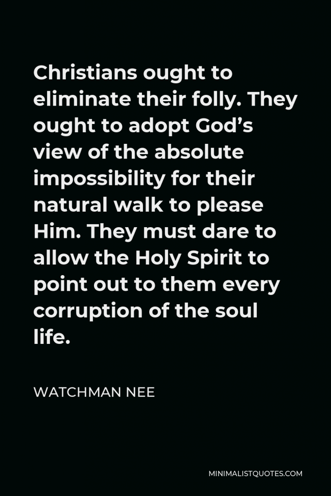 Watchman Nee Quote - Christians ought to eliminate their folly. They ought to adopt God’s view of the absolute impossibility for their natural walk to please Him. They must dare to allow the Holy Spirit to point out to them every corruption of the soul life.