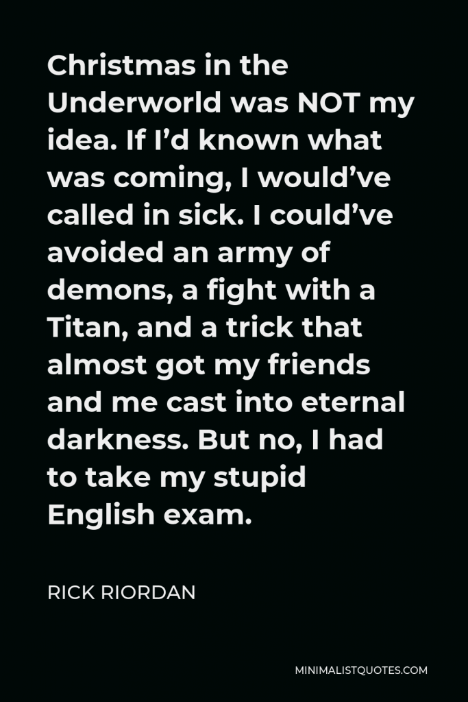 Rick Riordan Quote - Christmas in the Underworld was NOT my idea. If I’d known what was coming, I would’ve called in sick. I could’ve avoided an army of demons, a fight with a Titan, and a trick that almost got my friends and me cast into eternal darkness. But no, I had to take my stupid English exam.