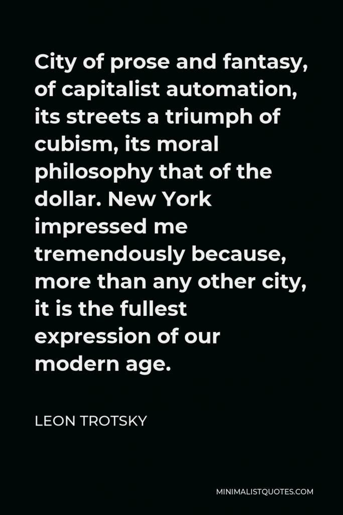 Leon Trotsky Quote - City of prose and fantasy, of capitalist automation, its streets a triumph of cubism, its moral philosophy that of the dollar. New York impressed me tremendously because, more than any other city, it is the fullest expression of our modern age.