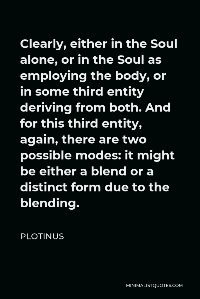 Plotinus Quote - Clearly, either in the Soul alone, or in the Soul as employing the body, or in some third entity deriving from both. And for this third entity, again, there are two possible modes: it might be either a blend or a distinct form due to the blending.