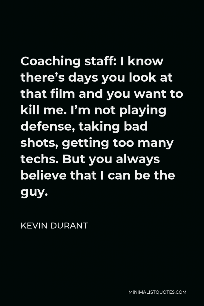 Kevin Durant Quote - Coaching staff: I know there’s days you look at that film and you want to kill me. I’m not playing defense, taking bad shots, getting too many techs. But you always believe that I can be the guy.