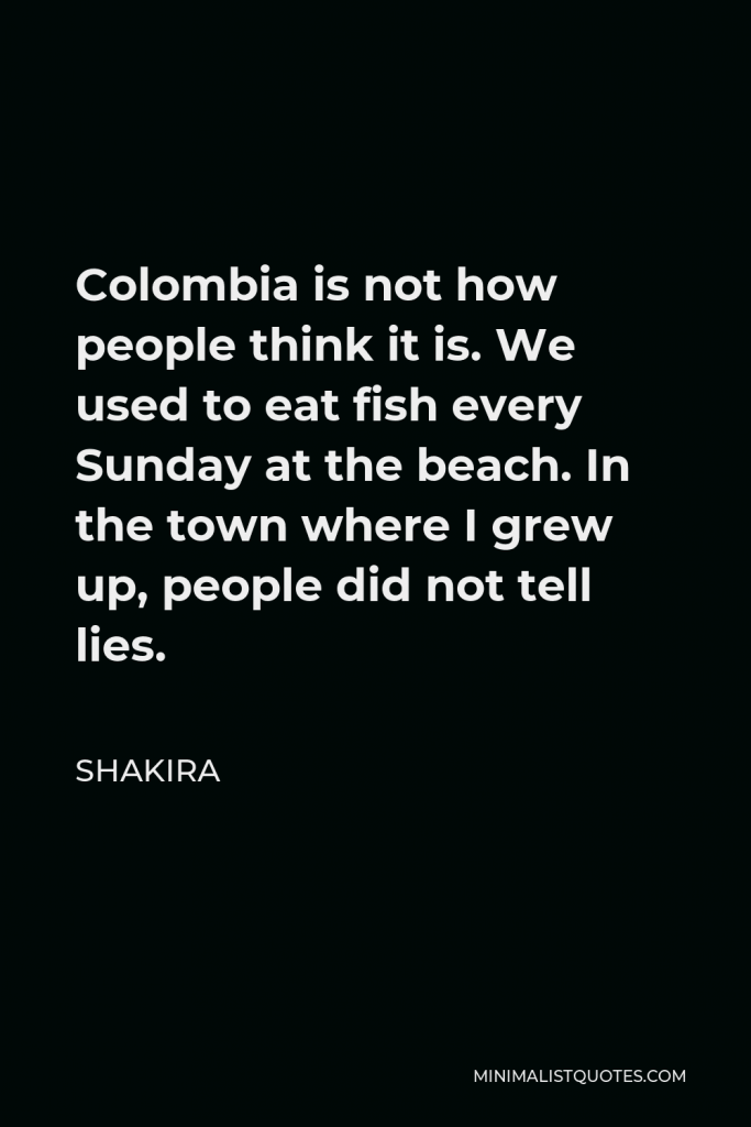 Shakira Quote - Colombia is not how people think it is. We used to eat fish every Sunday at the beach. In the town where I grew up, people did not tell lies.