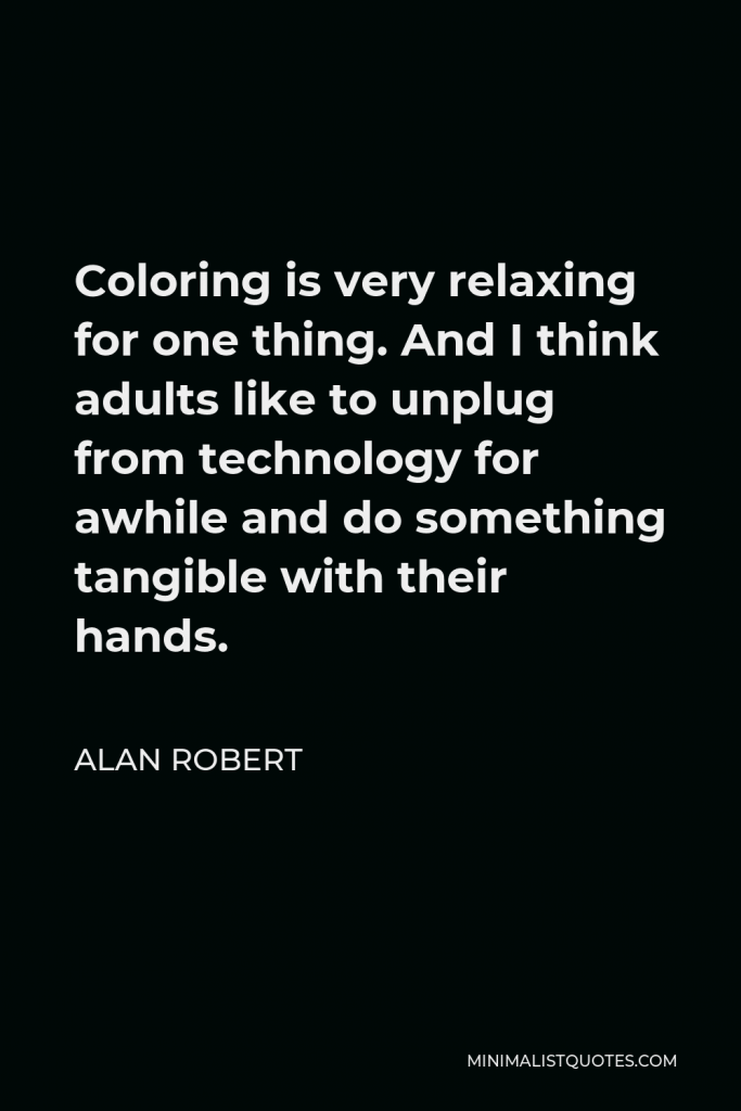 Alan Robert Quote - Coloring is very relaxing for one thing. And I think adults like to unplug from technology for awhile and do something tangible with their hands.