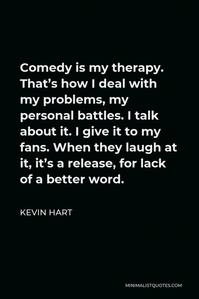 Kevin Hart Quote - Comedy is my therapy. That’s how I deal with my problems, my personal battles. I talk about it. I give it to my fans. When they laugh at it, it’s a release, for lack of a better word.