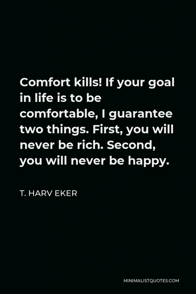 T. Harv Eker Quote - Comfort kills! If your goal in life is to be comfortable, I guarantee two things. First, you will never be rich. Second, you will never be happy.