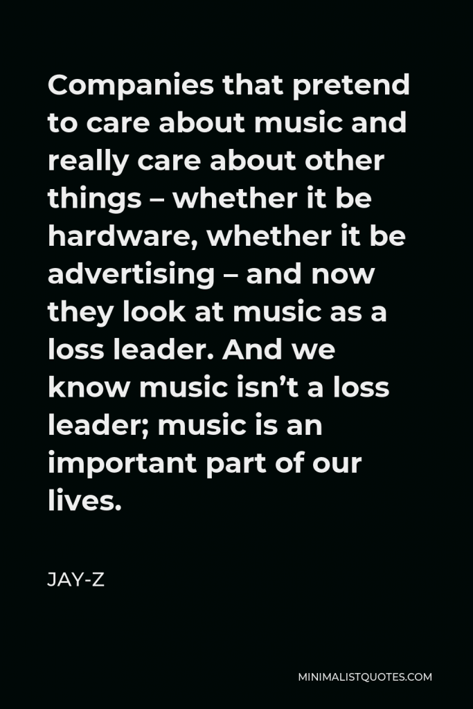 Jay-Z Quote - Companies that pretend to care about music and really care about other things – whether it be hardware, whether it be advertising – and now they look at music as a loss leader. And we know music isn’t a loss leader; music is an important part of our lives.