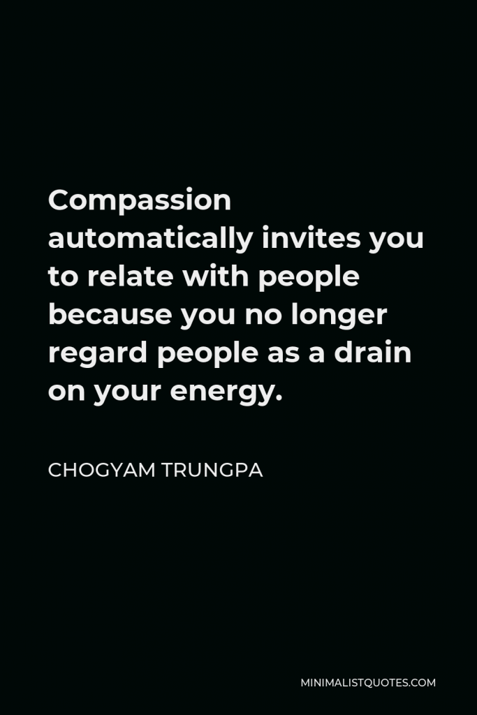 Chogyam Trungpa Quote - Compassion automatically invites you to relate with people because you no longer regard people as a drain on your energy.