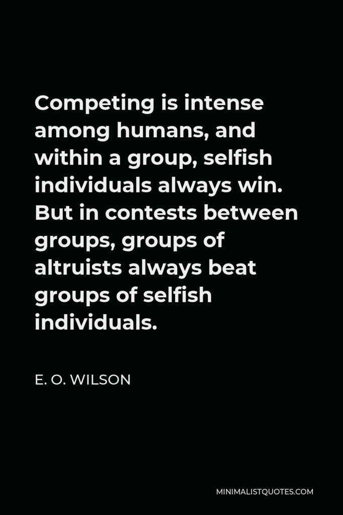 E. O. Wilson Quote - Competing is intense among humans, and within a group, selfish individuals always win. But in contests between groups, groups of altruists always beat groups of selfish individuals.