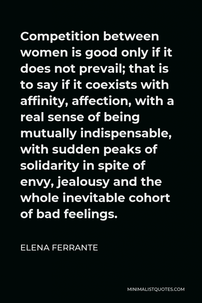Elena Ferrante Quote - Competition between women is good only if it does not prevail; that is to say if it coexists with affinity, affection, with a real sense of being mutually indispensable, with sudden peaks of solidarity in spite of envy, jealousy and the whole inevitable cohort of bad feelings.