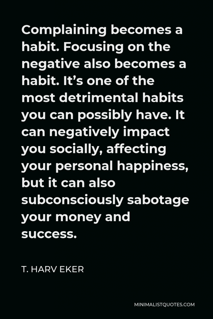 T. Harv Eker Quote - Complaining becomes a habit. Focusing on the negative also becomes a habit. It’s one of the most detrimental habits you can possibly have. It can negatively impact you socially, affecting your personal happiness, but it can also subconsciously sabotage your money and success.