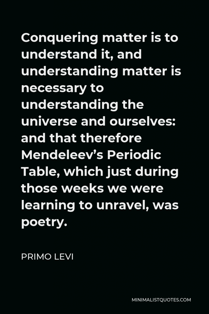Primo Levi Quote - Conquering matter is to understand it, and understanding matter is necessary to understanding the universe and ourselves: and that therefore Mendeleev’s Periodic Table, which just during those weeks we were learning to unravel, was poetry.