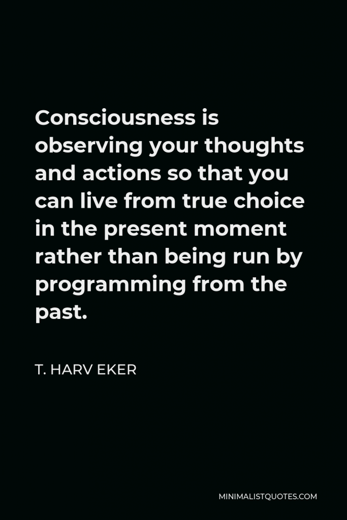 T. Harv Eker Quote - Consciousness is observing your thoughts and actions so that you can live from true choice in the present moment rather than being run by programming from the past.