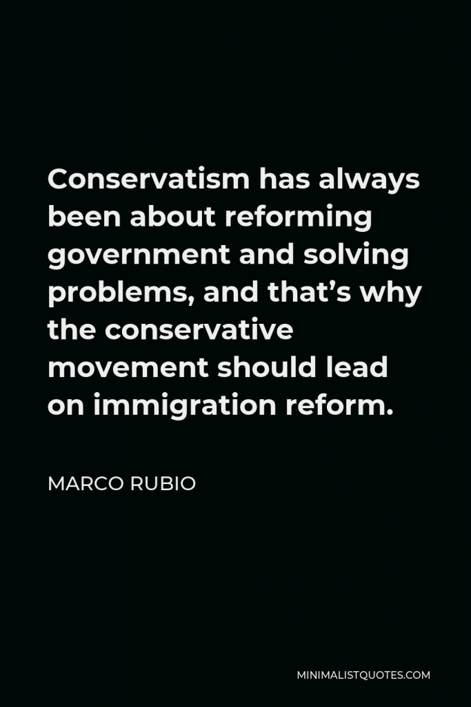Marco Rubio Quote - Conservatism has always been about reforming government and solving problems, and that’s why the conservative movement should lead on immigration reform.