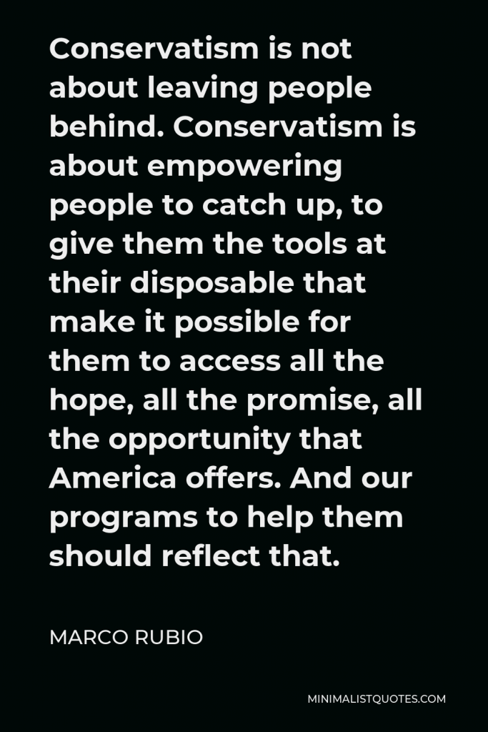 Marco Rubio Quote - Conservatism is not about leaving people behind. Conservatism is about empowering people to catch up, to give them the tools at their disposable that make it possible for them to access all the hope, all the promise, all the opportunity that America offers. And our programs to help them should reflect that.