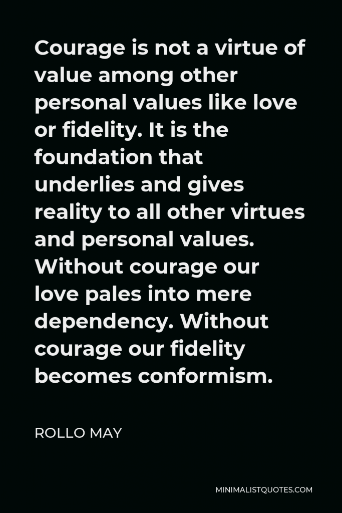 Rollo May Quote - Courage is not a virtue of value among other personal values like love or fidelity. It is the foundation that underlies and gives reality to all other virtues and personal values. Without courage our love pales into mere dependency. Without courage our fidelity becomes conformism.