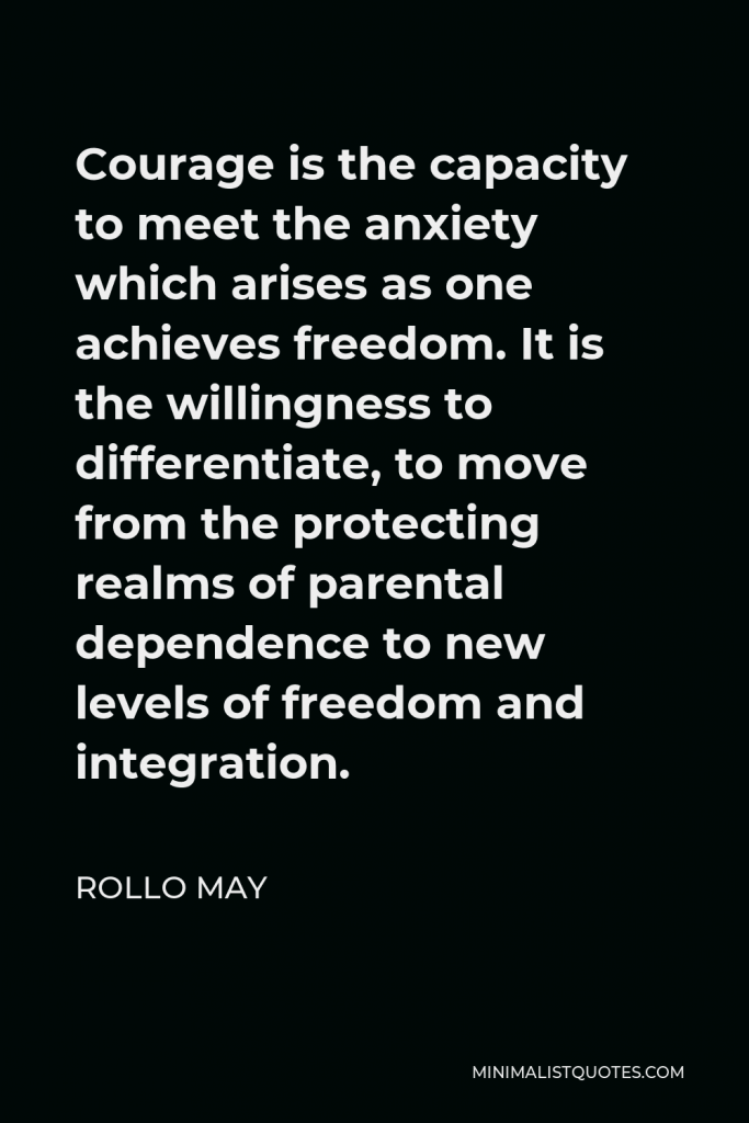 Rollo May Quote - Courage is the capacity to meet the anxiety which arises as one achieves freedom. It is the willingness to differentiate, to move from the protecting realms of parental dependence to new levels of freedom and integration.
