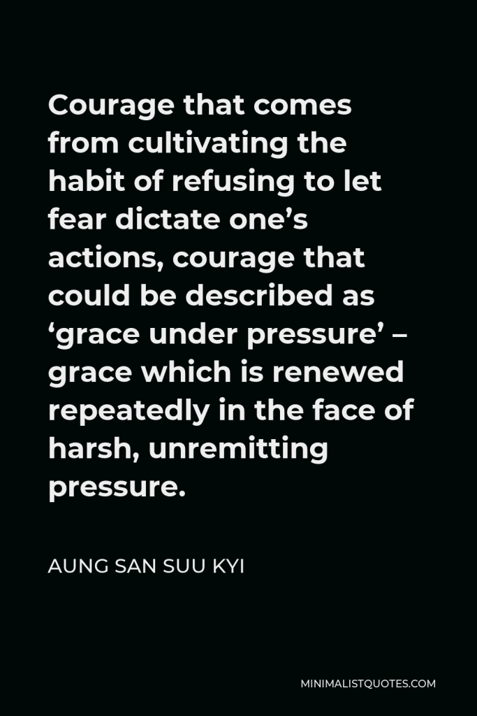 Aung San Suu Kyi Quote - Courage that comes from cultivating the habit of refusing to let fear dictate one’s actions, courage that could be described as ‘grace under pressure’ – grace which is renewed repeatedly in the face of harsh, unremitting pressure.