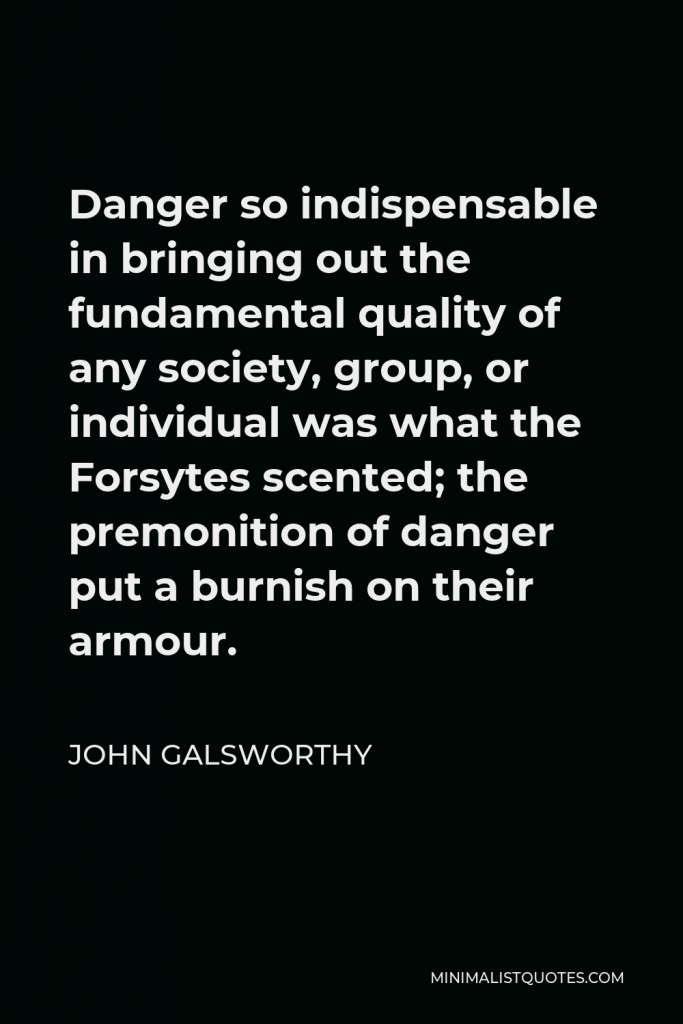 John Galsworthy Quote - Danger so indispensable in bringing out the fundamental quality of any society, group, or individual was what the Forsytes scented; the premonition of danger put a burnish on their armour.