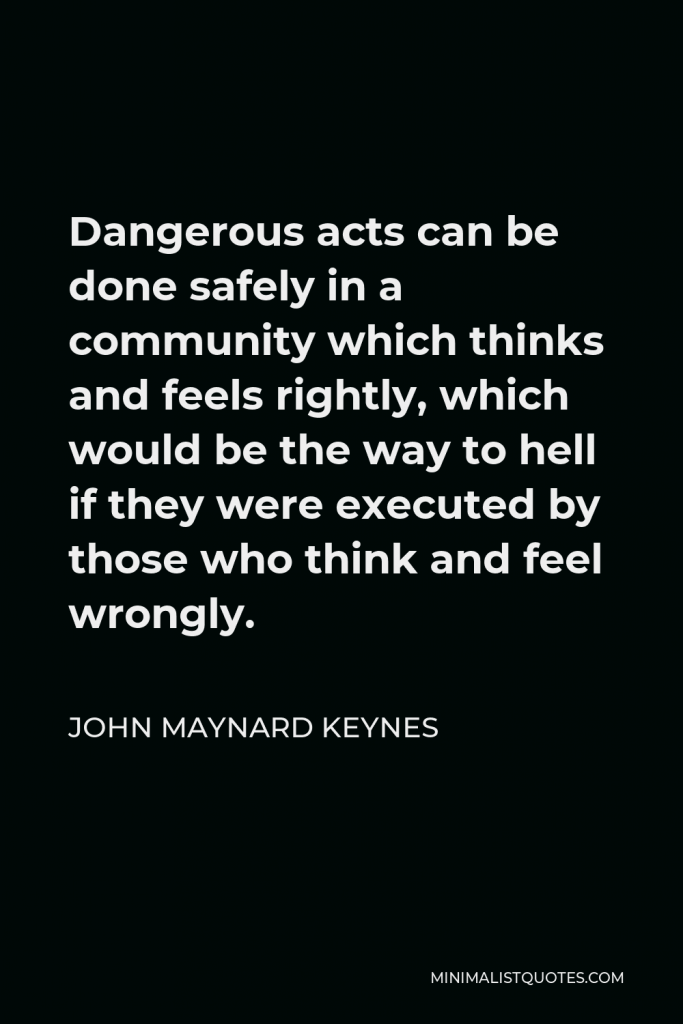 John Maynard Keynes Quote - Dangerous acts can be done safely in a community which thinks and feels rightly, which would be the way to hell if they were executed by those who think and feel wrongly.