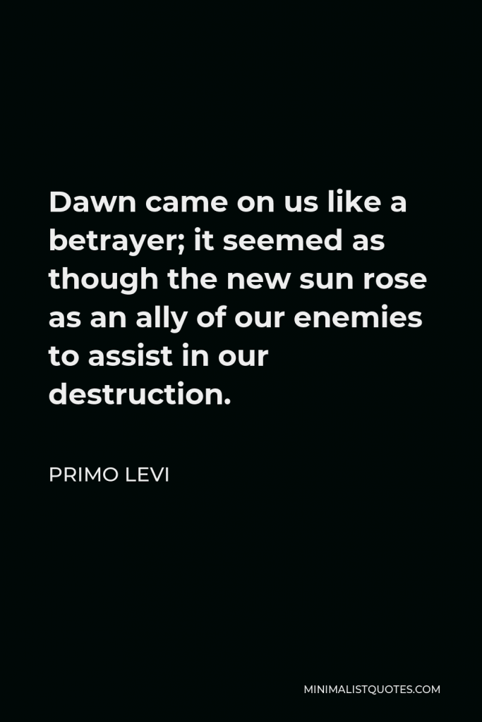 Primo Levi Quote - Dawn came on us like a betrayer; it seemed as though the new sun rose as an ally of our enemies to assist in our destruction.