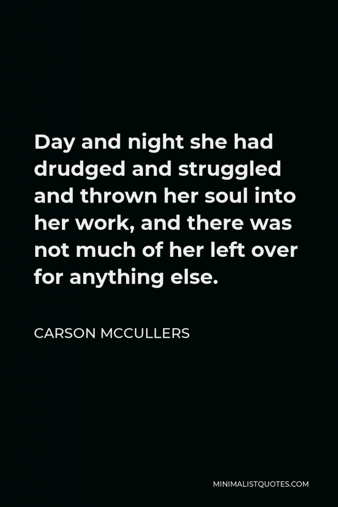 Carson McCullers Quote - Day and night she had drudged and struggled and thrown her soul into her work, and there was not much of her left over for anything else.