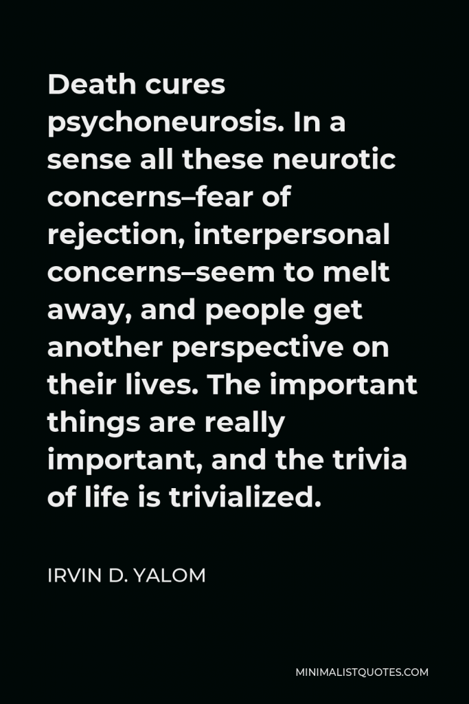 Irvin D. Yalom Quote - Death cures psychoneurosis. In a sense all these neurotic concerns–fear of rejection, interpersonal concerns–seem to melt away, and people get another perspective on their lives. The important things are really important, and the trivia of life is trivialized.
