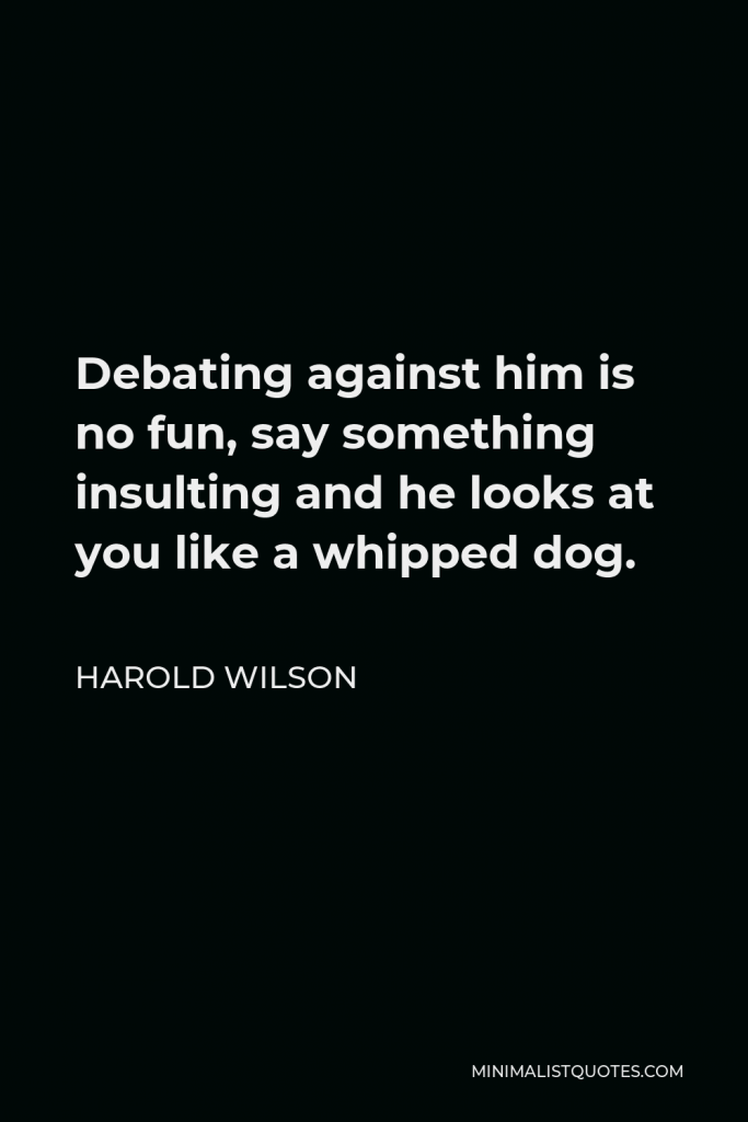 Harold Wilson Quote - Debating against him is no fun, say something insulting and he looks at you like a whipped dog.