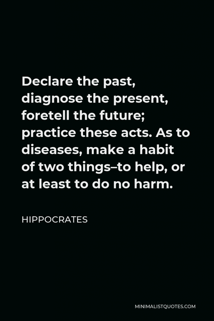 Hippocrates Quote - Declare the past, diagnose the present, foretell the future; practice these acts. As to diseases, make a habit of two things–to help, or at least to do no harm.